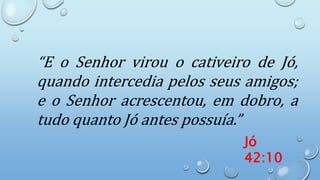 “E o Senhor virou o cativeiro de Jó,
quando intercedia pelos seus amigos;
e o Senhor acrescentou, em dobro, a
tudo quanto Jó antes possuía.”
Jó
42:10
 