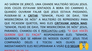 AO SAÍREM DE JERICÓ, UMA GRANDE MULTIDÃO SEGUIU JESUS.
DOIS CEGOS ESTAVAM SENTADOS À BEIRA DO CAMINHO E,
QUANDO OUVIRAM FALAR QUE JESUS ESTAVA PASSANDO,
PUSERAM-SE A GRITAR: "SENHOR, FILHO DE DAVI, TEM
MISERICÓRDIA DE NÓS!" A MULTIDÃO OS REPREENDEU PARA
QUE FICASSEM QUIETOS, MAS ELES GRITAVAM AINDA MAIS:
"SENHOR, FILHO DE DAVI, TEM MISERICÓRDIA DE NÓS!" JESUS,
PARANDO, CHAMOU-OS E PERGUNTOU-LHES: "O QUE VOCÊS
QUEREM QUE EU FAÇA?" RESPONDERAM ELES: "SENHOR,
QUEREMOS QUE SE ABRAM OS NOSSOS OLHOS". JESUS TEVE
COMPAIXÃO DELES E TOCOU NOS OLHOS DELES.
IMEDIATAMENTE ELES RECUPERARAM A VISÃO E O SEGUIRAM.
 