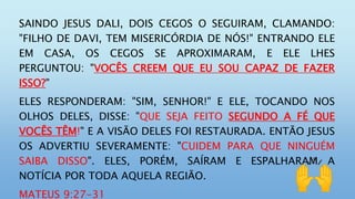 SAINDO JESUS DALI, DOIS CEGOS O SEGUIRAM, CLAMANDO:
"FILHO DE DAVI, TEM MISERICÓRDIA DE NÓS!" ENTRANDO ELE
EM CASA, OS CEGOS SE APROXIMARAM, E ELE LHES
PERGUNTOU: "VOCÊS CREEM QUE EU SOU CAPAZ DE FAZER
ISSO?"
ELES RESPONDERAM: "SIM, SENHOR!" E ELE, TOCANDO NOS
OLHOS DELES, DISSE: "QUE SEJA FEITO SEGUNDO A FÉ QUE
VOCÊS TÊM!" E A VISÃO DELES FOI RESTAURADA. ENTÃO JESUS
OS ADVERTIU SEVERAMENTE: "CUIDEM PARA QUE NINGUÉM
SAIBA DISSO". ELES, PORÉM, SAÍRAM E ESPALHARAM A
NOTÍCIA POR TODA AQUELA REGIÃO.
MATEUS 9:27-31
 