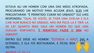 ESTAVA ALI UM HOMEM COM UMA DAS MÃOS ATROFIADA.
PROCURANDO UM MOTIVO PARA ACUSAR JESUS, ELES LHE
PERGUNTARAM: "É PERMITIDO CURAR NO SÁBADO?" ELE LHES
RESPONDEU: "QUAL DE VOCÊS, SE TIVER UMA OVELHA E ELA
CAIR NUM BURACO NO SÁBADO, NÃO IRÁ PEGÁ-LA E TIRÁ-LA
DE LÁ? QUANTO MAIS VALE UM HOMEM DO QUE UMA
OVELHA! PORTANTO, É PERMITIDO FAZER O BEM NO
SÁBADO".
ENTÃO ELE DISSE AO HOMEM: "ESTENDA A MÃO". ELE A
ESTENDEU, E ELA FOI RESTAURADA, E FICOU BOA COMO A
OUTRA.
 