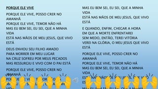 PORQUE ELE VIVE
PORQUE ELE VIVE, POSSO CRER NO
AMANHÃ
PORQUE ELE VIVE, TEMOR NÃO HÁ
MAS EU BEM SEI, EU SEI, QUE A MINHA
VIDA
ESTÁ NAS MÃOS DE MEU JESUS, QUE VIVO
ESTÁ
DEUS ENVIOU SEU FILHO AMADO
PARA MORRER EM MEU LUGAR
NA CRUZ SOFREU POR MEUS PECADOS
MAS RESSURGIU E VIVO COM O PAI ESTÁ
PORQUE ELE VIVE, POSSO CRER NO
AMANHÃ
PORQUE ELE VIVE, TEMOR NÃO HÁ
MAS EU BEM SEI, EU SEI, QUE A MINHA
MAS EU BEM SEI, EU SEI, QUE A MINHA
VIDA
ESTÁ NAS MÃOS DE MEU JESUS, QUE VIVO
ESTÁ
E QUANDO, ENFIM, CHEGAR A HORA
EM QUE A MORTE ENFRENTAREI
SEM MEDO, ENTÃO, TEREI VITÓRIA
VEREI NA GLÓRIA, O MEU JESUS QUE VIVO
ESTÁ
PORQUE ELE VIVE, POSSO CRER NO
AMANHÃ
PORQUE ELE VIVE, TEMOR NÃO HÁ
MAS EU BEM SEI, EU SEI, QUE A MINHA
VIDA
ESTÁ NAS MÃOS DE MEU JESUS, QUE VIVO
ESTÁ
 
