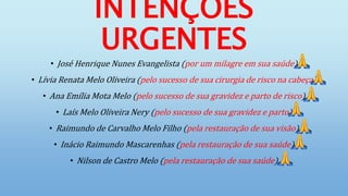 INTENÇÕES
URGENTES
• José Henrique Nunes Evangelista (por um milagre em sua saúde)
• Lívia Renata Melo Oliveira (pelo sucesso de sua cirurgia de risco na cabeça)
• Ana Emília Mota Melo (pelo sucesso de sua gravidez e parto de risco)
• Laís Melo Oliveira Nery (pelo sucesso de sua gravidez e parto)
• Raimundo de Carvalho Melo Filho (pela restauração de sua visão)
• Inácio Raimundo Mascarenhas (pela restauração de sua saúde)
• Nilson de Castro Melo (pela restauração de sua saúde)
 