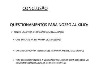 CONCLUSÃO
QUESTIONAMENTOS PARA NOSSO AUXILIO:
 TENHO UMA VIDA DE ORAÇÃO COM QUALIDADE?
 QUE BRECHAS HÁ EM MINHA VIDA PESSOAL?
 EM MINHA PRÓPRIA IDENTIDADE( NA MINHA MENTE, MEU CORPO)
 TENHO CORRESPONDIDO A VOCAÇÃO PRIVILEGIADA COM QUE DEUS ME
COMTEMPLOU NESSA GRAÇA DE PENTENCOSTES?
 