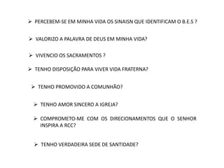  PERCEBEM-SE EM MINHA VIDA OS SINAISN QUE IDENTIFICAM O B.E.S ?
 VALORIZO A PALAVRA DE DEUS EM MINHA VIDA?
 VIVENCIO OS SACRAMENTOS ?
 TENHO DISPOSIÇÃO PARA VIVER VIDA FRATERNA?
 TENHO PROMOVIDO A COMUNHÃO?
 TENHO AMOR SINCERO A IGREJA?
 COMPROMETO-ME COM OS DIRECIONAMENTOS QUE O SENHOR
INSPIRA A RCC?
 TENHO VERDADEIRA SEDE DE SANTIDADE?
 