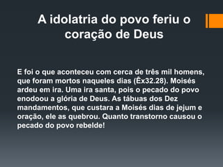 A idolatria do povo feriu o
coração de Deus
E foi o que aconteceu com cerca de três mil homens,
que foram mortos naqueles dias (Êx32.28). Moisés
ardeu em ira. Uma ira santa, pois o pecado do povo
enodoou a glória de Deus. As tábuas dos Dez
mandamentos, que custara a Moisés dias de jejum e
oração, ele as quebrou. Quanto transtorno causou o
pecado do povo rebelde!
 