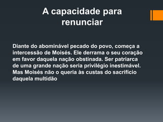 A capacidade para
renunciar
Diante do abominável pecado do povo, começa a
intercessão de Moisés. Ele derrama o seu coração
em favor daquela nação obstinada. Ser patriarca
de uma grande nação seria privilégio inestimável.
Mas Moisés não o queria às custas do sacrifício
daquela multidão
 