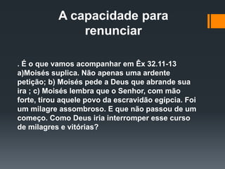 A capacidade para
renunciar
. É o que vamos acompanhar em Êx 32.11-13
a)Moisés suplica. Não apenas uma ardente
petição; b) Moisés pede a Deus que abrande sua
ira ; c) Moisés lembra que o Senhor, com mão
forte, tirou aquele povo da escravidão egípcia. Foi
um milagre assombroso. E que não passou de um
começo. Como Deus iria interromper esse curso
de milagres e vitórias?
 
