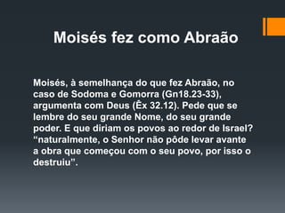 Moisés fez como Abraão
Moisés, à semelhança do que fez Abraão, no
caso de Sodoma e Gomorra (Gn18.23-33),
argumenta com Deus (Êx 32.12). Pede que se
lembre do seu grande Nome, do seu grande
poder. E que diriam os povos ao redor de Israel?
“naturalmente, o Senhor não pôde levar avante
a obra que começou com o seu povo, por isso o
destruiu”.
 