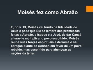 Moisés fez como Abraão
E, no v. 13, Moisés vai fundo na fidelidade de
Deus e pede que Ele se lembre das promessas
feitas a Abraão, a Isaque e a Jacó, de dar Canaã
a Israel e multiplicar o povo escolhido. Moisés
reúne suas forças espirituais e derrama o seu
coração diante do Senhor, em favor de um povo
rebelde, mas escolhido para abençoar as
nações da terra.
 