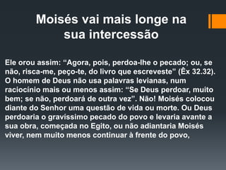 Moisés vai mais longe na
sua intercessão
Ele orou assim: “Agora, pois, perdoa-lhe o pecado; ou, se
não, risca-me, peço-te, do livro que escreveste” (Êx 32.32).
O homem de Deus não usa palavras levianas, num
raciocínio mais ou menos assim: “Se Deus perdoar, muito
bem; se não, perdoará de outra vez”. Não! Moisés colocou
diante do Senhor uma questão de vida ou morte. Ou Deus
perdoaria o gravíssimo pecado do povo e levaria avante a
sua obra, começada no Egito, ou não adiantaria Moisés
viver, nem muito menos continuar à frente do povo,
 