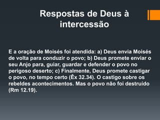 Respostas de Deus à
intercessão
E a oração de Moisés foi atendida: a) Deus envia Moisés
de volta para conduzir o povo; b) Deus promete enviar o
seu Anjo para, guiar, guardar e defender o povo no
perigoso deserto; c) Finalmente, Deus promete castigar
o povo, no tempo certo (Êx 32.34). O castigo sobre os
rebeldes acontecimentos. Mas o povo não foi destruído
(Rm 12.19).
 