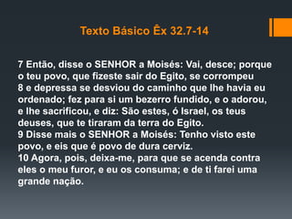 Texto Básico Êx 32.7-14
7 Então, disse o SENHOR a Moisés: Vai, desce; porque
o teu povo, que fizeste sair do Egito, se corrompeu
8 e depressa se desviou do caminho que lhe havia eu
ordenado; fez para si um bezerro fundido, e o adorou,
e lhe sacrificou, e diz: São estes, ó Israel, os teus
deuses, que te tiraram da terra do Egito.
9 Disse mais o SENHOR a Moisés: Tenho visto este
povo, e eis que é povo de dura cerviz.
10 Agora, pois, deixa-me, para que se acenda contra
eles o meu furor, e eu os consuma; e de ti farei uma
grande nação.
 