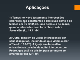 Aplicações
1) Temos no Novo testamento intercessões
calorosas, tão penetrantes e decisivas como a de
Moisés em Êx 32.31,32. uma delas é a de Jesus,
quando intercedeu com forte choro sobre
Jerusalém (Lc 19.41-44).
2) Outra, também de Jesus intercedendo por
seus discípulos, incluindo os que viriam a crer
n’Ele (Jo 17.1-26). A igreja em Jerusalém,
entrando nas caladas da noite, interceder por
Pedro, que está na prisão, para ser morto ao
amanhecer (At 12.1-19).
 