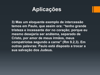 Aplicações
3) Mas um eloquente exemplo de intercessão
temos em Paulo, que assim ora: “tenho grande
tristeza e incessante dor no coração; porque eu
mesmo desejaria ser anátema, separado de
Cristo, por amor de meus irmãos, meus
compatriotas segundo a carne” (Rm 9.2,3). Em
outras palavras: Paulo está disposto a trocar a
sua salvação dos Judeus.
 