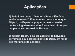 Aplicações
4) João knox orava: “Senhor, dá-me a Escócia,
senão eu morro”. E intercedeu de tal modo, que
Filipe ll, da Espanha, preparou duas armadas
contra a Inglaterra e ambas foram destruídas por
tempestades no canal da Mancha.
5) William Booth, o pai do Exército de Salvação,
derramava seu coração diante de Deus, em favor
dos marginais de Londres.
 