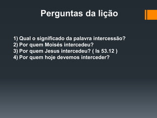 Perguntas da lição
1) Qual o significado da palavra intercessão?
2) Por quem Moisés intercedeu?
3) Por quem Jesus intercedeu? ( Is 53.12 )
4) Por quem hoje devemos interceder?
 