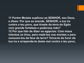 11 Porém Moisés suplicou ao SENHOR, seu Deus,
e disse: Por que se acende, SENHOR, a tua ira
contra o teu povo, que tiraste da terra do Egito
com grande fortaleza e poderosa mão?
12 Por que hão de dizer os egípcios: Com maus
intentos os tirou, para matá-los nos montes e para
consumi-los da face da terra? Torna-te do furor da
tua ira e arrepende-te deste mal contra o teu povo.
 