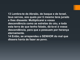 13 Lembra-te de Abraão, de Isaque e de Israel,
teus servos, aos quais por ti mesmo tens jurado
e lhes disseste: Multiplicarei a vossa
descendência como as estrelas do céu, e toda
esta terra de que tenho falado, dá-la-ei à vossa
descendência, para que a possuam por herança
eternamente.
14 Então, se arrependeu o SENHOR do mal que
dissera havia de fazer ao povo.
 