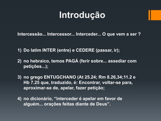 Introdução
Intercessão... Intercessor... Interceder... O que vem a ser ?
1) Do latim INTER (entre) e CEDERE (passar, ir);
2) no hebraico, temos PAGÁ (ferir sobre... assediar com
petições...);
3) no grego ENTUGCHANO (At 25.24; Rm 8.26,34;11.2 e
Hb 7.25 que, traduzido, é: Encontrar, voltar-se para,
aproximar-se de, apelar, fazer petição;
4) no dicionário, “interceder é apelar em favor de
alguém... orações feitas diante de Deus”.
 