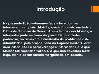 Introdução
Na presente lição estaremos face a face com um
intercessor campeão: Moisés, que é chamado em toda a
Bíblia de “homem de Deus”. Aprendamos com Moisés, a
interceder junto ao trono da graça. Deus, o Todo-
poderoso, só removerá a montanha de problemas e de
dificuldades, pela oração, feita no Espírito Santo. E orar
com intensidade e perseverança é interceder. Foi o que
Moisés fez repetidas vezes. É o que nós devemos fazer
hoje, diante de um mundo mergulhado em pecado.
 