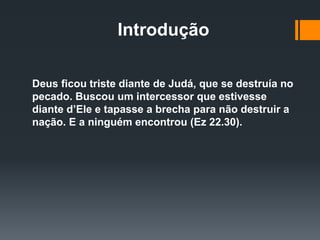 Introdução
Deus ficou triste diante de Judá, que se destruía no
pecado. Buscou um intercessor que estivesse
diante d’Ele e tapasse a brecha para não destruir a
nação. E a ninguém encontrou (Ez 22.30).
 