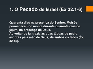 1. O Pecado de Israel (Êx 32.1-6)
Quarenta dias na presença do Senhor. Moisés
permaneceu no monte durante quarenta dias de
jejum, na presença de Deus.
Ao voltar de lá, trazia as duas tábuas de pedra
escritas pela mão de Deus, de ambos os lados (Êx
32.15).
 
