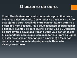 O bezerro de ouro.
Como Moisés demorou muito no monte o povo ficou sem
liderança e desorientado. Como todos se queixavam a Arão,
este ajuntou ouro, recolhido entre o povo, fez um bezerro e
o colocou num pedestal. “E o povo assentou-se para comer
e beber, e levantou-se para divertir-se”(Ex 32.1-6). O bezerro
de ouro levou o povo: a) a trocar o Deus vivo por um ídolo;
b) a abandonar o Deus que, com mão forte, o tirara do Egito;
c) a dar as costas ao Senhor que o amava; d) a fechar os
céus para que o orvalho das riquezas de Deus não
alcançasse o povo.
 