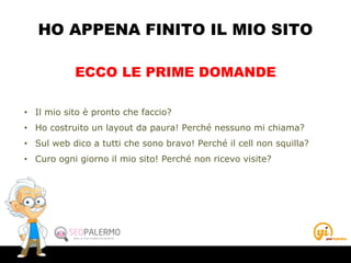 HO APPENA FINITO IL MIO SITO
• Il mio sito è pronto che faccio?
• Ho costruito un layout da paura! Perché nessuno mi chiama?
• Sul web dico a tutti che sono bravo! Perché il cell non squilla?
• Curo ogni giorno il mio sito! Perché non ricevo visite?
ECCO LE PRIME DOMANDE
 