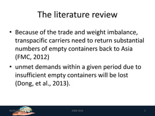 The literature review
• Because of the trade and weight imbalance,
transpacific carriers need to return substantial
numbers of empty containers back to Asia
(FMC, 2012)
• unmet demands within a given period due to
insufficient empty containers will be lost
(Dong, et al., 2013).
06/06/2019 5ICBM 2016
 