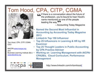 Tom Hood, CPA, CITP, CGMA!
Tom Hood, CPA, CITP, CGMA
CEO
MACPA www.macpa.org
and
Business Learning Institute (BLI)
www.blionline.org!
http://www.linkedin.com/in/tomhood/!
If there is a conversation about the future of
the profession, you're bound to hear Hood's
name mentioned as one of the people
leading the way.
– Accounting Today Magazine!
•  Named the Second Most Influential in
Accounting by Accounting Today Magazine
2013
•  Linked-In Top 150 Influencer
•  Top 25 Influencers in Learning & HR by HR
Examiner
•  Top 25 Thought Leaders in Public Accounting
by CPA Practice Adviser
•  Working on Learning Management with AICPA/
CPA2Biz, Cloud Curriculum, Performance
Management !
 