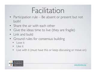 www.blionline.org
•  Participation rule – Be absent or present but not
both!	

•  Share the air with each other	

•  Give the ideas time to live (they are fragile)	

•  Link and build	

•  Ground rules for consensus building	

•  Love it	

•  Like it	

•  Live with it (must have this or keep discussing or move on)	

	

Facilitation	

 