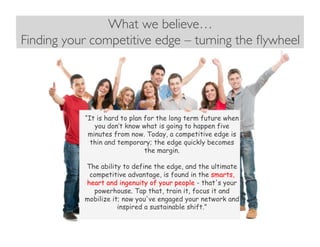 What we believe…
Finding your competitive edge – turning the ﬂywheel	

“It is hard to plan for the long term future when
you don’t know what is going to happen five
minutes from now. Today, a competitive edge is
thin and temporary; the edge quickly becomes
the margin.
The ability to define the edge, and the ultimate
competitive advantage, is found in the smarts,
heart and ingenuity of your people - that's your
powerhouse. Tap that, train it, focus it and
mobilize it; now you've engaged your network and
inspired a sustainable shift.”
 