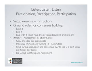 www.blionline.org
Listen, Listen, Listen	

Participation, Participation, Participation	

•  Setup exercise – instructions	

•  Ground rules for consensus building	

•  Love it	

•  Like it	

•  Live with it (must have this or keep discussing or move on)	

•  #MBSN - Management by Sticky Notes	

•  Only one idea per stickie note	

•  IndividualThinking and Writing (3 – 5 minutes)	

•  Small Group discussion and consensus (write top 3-5 best ideas
on stickies per table)	

•  Big Group Synthesis and Agreement	

	

 