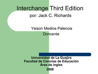 Interchange Third Edition   por : Jack C. Richards Universidad de La Guajira Facultad de Ciencias de Educación Área de ingles 2008   Yeison Medina Palencia Doncente  