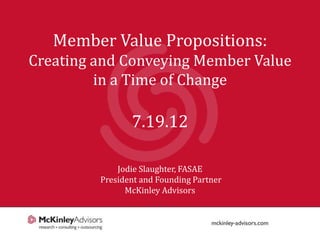 Member Value Propositions:
Creating and Conveying Member Value
         in a Time of Change

                7.19.12

             Jodie Slaughter, FASAE
         President and Founding Partner
               McKinley Advisors


                                          1
 