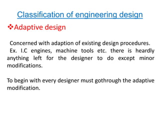 Classification of engineering design 
Adaptive design 
Concerned with adaption of existing design procedures. 
Ex. I.C engines, machine tools etc. there is heardly 
anything left for the designer to do except minor 
modifications. 
To begin with every designer must gothrough the adaptive 
modification. 
 
