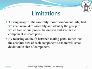Limitations
 During usage of the assembly if one component fails, first
we need manual of assembly and identify the group to
which failure component belongs to and search the
component in spare parts.
 By focusing on the fit between mating parts, rather than
the absolute size of each component so there will small
deviation in size of component.
2/18/2015 Interchangeability and Selective assembly 19
 
