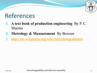 References
1. A text book of production engineering By P. C.
Sharma
2. Metrology & Measurement By Bewoor
3. http://en.wikipedia.org/wiki/Interchangeabparts
2/18/2015 Interchangeability and Selective assembly 20
 