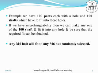  Example we have 100 parts each with a hole and 100
shafts which have to fit into these holes.
 If we have interchangeability then we can make any one
of the 100 shaft & fit it into any hole & be sure that the
required fit can be obtained.
 Any M6 bolt will fit to any M6 nut randomly selected.
2/18/2015 Interchangeability and Selective assembly 7
 