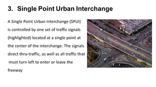 3. Single Point Urban Interchange
A Single Point Urban Interchange (SPUI)
is controlled by one set of traffic signals
(highlighted) located at a single point at
the center of the interchange. The signals
direct thru-traffic, as well as all traffic that
must turn left to enter or leave the
freeway
 