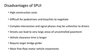 Disadvantages of SPUI
• High construction costs
• Difficult for pedestrians and bicyclists to negotiate
• Complex intersection and signal phases may be unfamiliar to drivers
• Streets can lead to very large areas of uncontrolled pavement
• Vehicle clearance time is longer
• Require larger bridge girder
• More free-flow motor vehicle movements
 