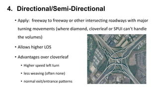4. Directional/Semi-Directional
• Apply: freeway to freeway or other intersecting roadways with major
turning movements (where diamond, cloverleaf or SPUI can’t handle
the volumes)
• Allows higher LOS
• Advantages over cloverleaf
• Higher speed left turn
• less weaving (often none)
• normal exit/entrance patterns
 