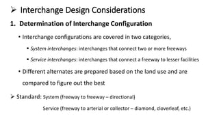  Interchange Design Considerations
1. Determination of Interchange Configuration
• Interchange configurations are covered in two categories,
 System interchanges: interchanges that connect two or more freeways
 Service interchanges: interchanges that connect a freeway to lesser facilities
• Different alternates are prepared based on the land use and are
compared to figure out the best
 Standard: System (freeway to freeway – directional)
Service (freeway to arterial or collector – diamond, cloverleaf, etc.)
 