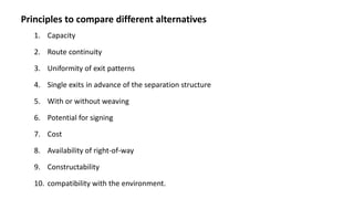 Principles to compare different alternatives
1. Capacity
2. Route continuity
3. Uniformity of exit patterns
4. Single exits in advance of the separation structure
5. With or without weaving
6. Potential for signing
7. Cost
8. Availability of right-of-way
9. Constructability
10. compatibility with the environment.
 