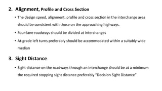 2. Alignment, Profile and Cross Section
• The design speed, alignment, profile and cross section in the interchange area
should be consistent with those on the approaching highways.
• Four-lane roadways should be divided at interchanges
• At-grade left turns preferably should be accommodated within a suitably wide
median
3. Sight Distance
• Sight distance on the roadways through an interchange should be at a minimum
the required stopping sight distance preferably “Decision Sight Distance”
 