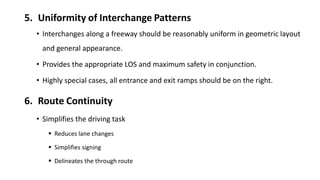 5. Uniformity of Interchange Patterns
• Interchanges along a freeway should be reasonably uniform in geometric layout
and general appearance.
• Provides the appropriate LOS and maximum safety in conjunction.
• Highly special cases, all entrance and exit ramps should be on the right.
6. Route Continuity
• Simplifies the driving task
 Reduces lane changes
 Simplifies signing
 Delineates the through route
 