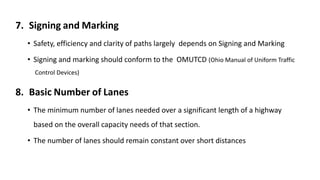 7. Signing and Marking
• Safety, efficiency and clarity of paths largely depends on Signing and Marking
• Signing and marking should conform to the OMUTCD (Ohio Manual of Uniform Traffic
Control Devices)
8. Basic Number of Lanes
• The minimum number of lanes needed over a significant length of a highway
based on the overall capacity needs of that section.
• The number of lanes should remain constant over short distances
 