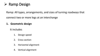  Ramp Design
Ramp: All types, arrangements, and sizes of turning roadways that
connect two or more legs at an interchange
1. Geometric design
It includes
1. Design speed
2. Cross section
3. Horizontal alignment
4. Vertical alignment
 