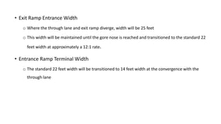 • Exit Ramp Entrance Width
o Where the through lane and exit ramp diverge, width will be 25 feet
o This width will be maintained until the gore nose is reached and transitioned to the standard 22
feet width at approximately a 12:1 rate.
• Entrance Ramp Terminal Width
o The standard 22 feet width will be transitioned to 14 feet width at the convergence with the
through lane
 