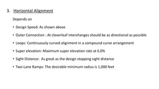 3. Horizontal Alignment
Depends on
• Design Speed: As shown above
• Outer Connection : At cloverleaf interchanges should be as directional as possible
• Loops: Continuously curved alignment in a compound curve arrangement
• Super elevation: Maximum super elevation rate at 6.0%
• Sight Distance: As great as the design stopping sight distance
• Two-Lane Ramps: The desirable minimum radius is 1,000 feet
 